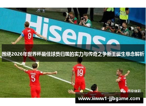 围绕2026年世界杯最佳球员归属的实力与传奇之争新王诞生悬念解析