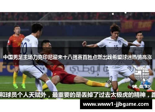 中国男足主场力克印尼迎来十八强赛首胜点燃出线希望球迷热情高涨 中国男足主场力克印尼迎来十八强赛首胜点燃出线希望球迷热情高涨