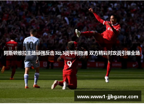 阿斯顿维拉主场顽强反击3比3战平利物浦 双方精彩对攻战引爆全场 阿斯顿维拉主场顽强反击3比3战平利物浦 双方精彩对攻战引爆全场