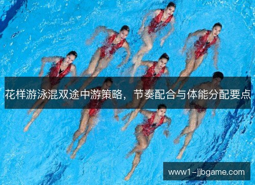 花样游泳混双途中游策略,节奏配合与体能分配要点 花样游泳混双途中游策略,节奏配合与体能分配要点